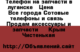 Телефон на запчасти в луганске › Цена ­ 300 - Все города Сотовые телефоны и связь » Продам аксессуары и запчасти   . Крым,Чистенькая